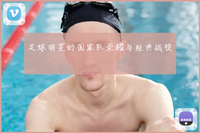 足球明星的国家队荣耀与经典战役
