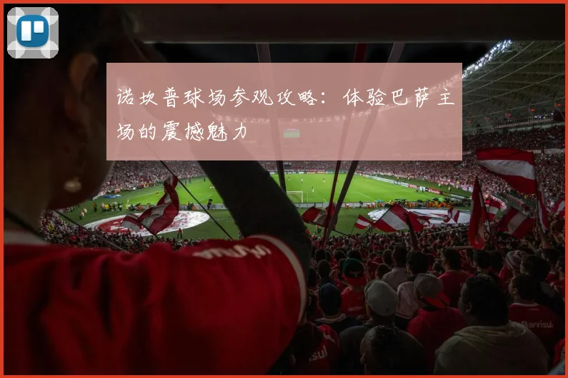 诺坎普球场参观攻略:体验巴萨主场的震撼魅力