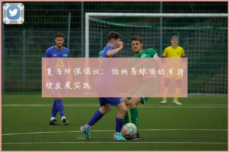 皇马环保倡议:伯纳乌球场的可持续发展实践