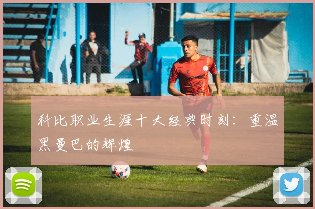 科比职业生涯十大经典时刻:重温黑曼巴的辉煌