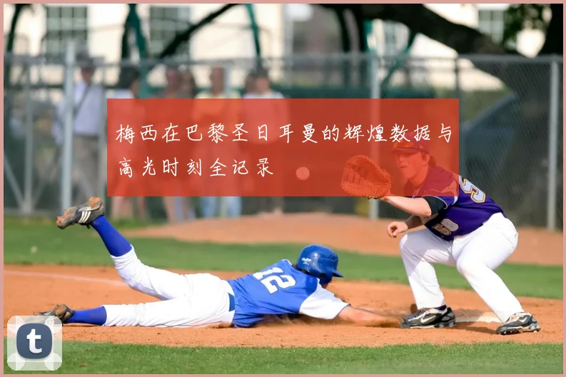 梅西在巴黎圣日耳曼的辉煌数据与高光时刻全记录