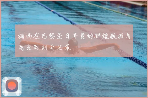 梅西在巴黎圣日耳曼的辉煌数据与高光时刻全记录