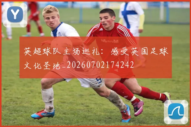 英超球队主场巡礼:感受英国足球文化圣地_20260702174242